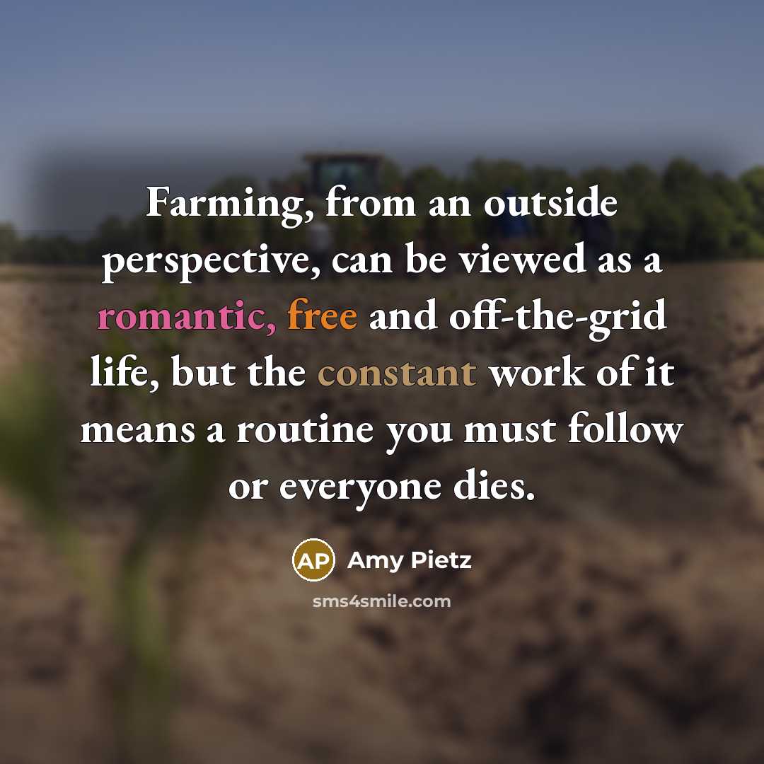 “Farming, from an outside perspective, can be viewed as a romantic, free and off-the-grid life, but the constant work of it means a routine you must follow or everyone dies.” quote by Amy Pietz