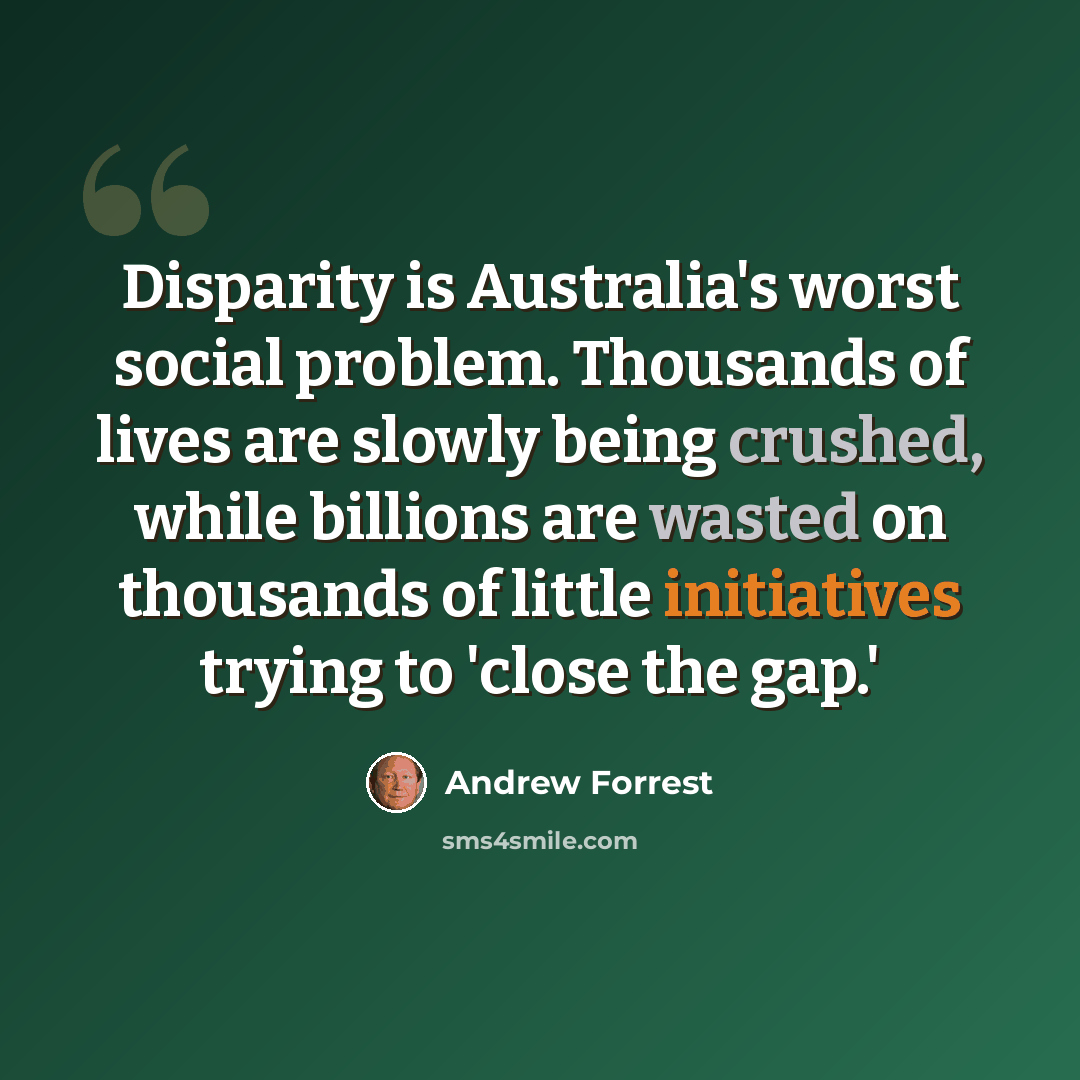 “Disparity is Australia's worst social problem. Thousands of lives are slowly being crushed, while billions are wasted on thousands of little initiatives trying to 'close the gap.'” quote by Andrew Forrest