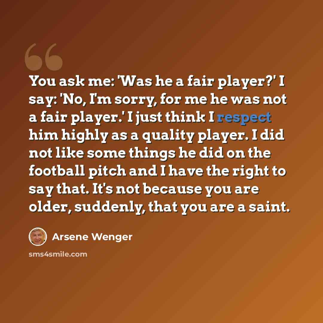 “You ask me: 'Was he a fair player?' I say: 'No, I'm sorry, for me he was not a fair player.' I just think I respect him highly as a quality player. I did not like some things he did on the football pitch and I have the right to say that. It's not because you are older, suddenly, that you are a…” quote by Arsene Wenger