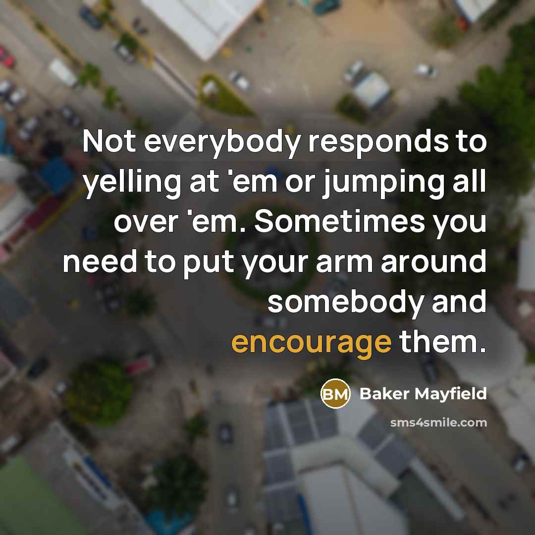 “Not everybody responds to yelling at 'em or jumping all over 'em. Sometimes you need to put your arm around somebody and encourage them.” quote by Baker Mayfield