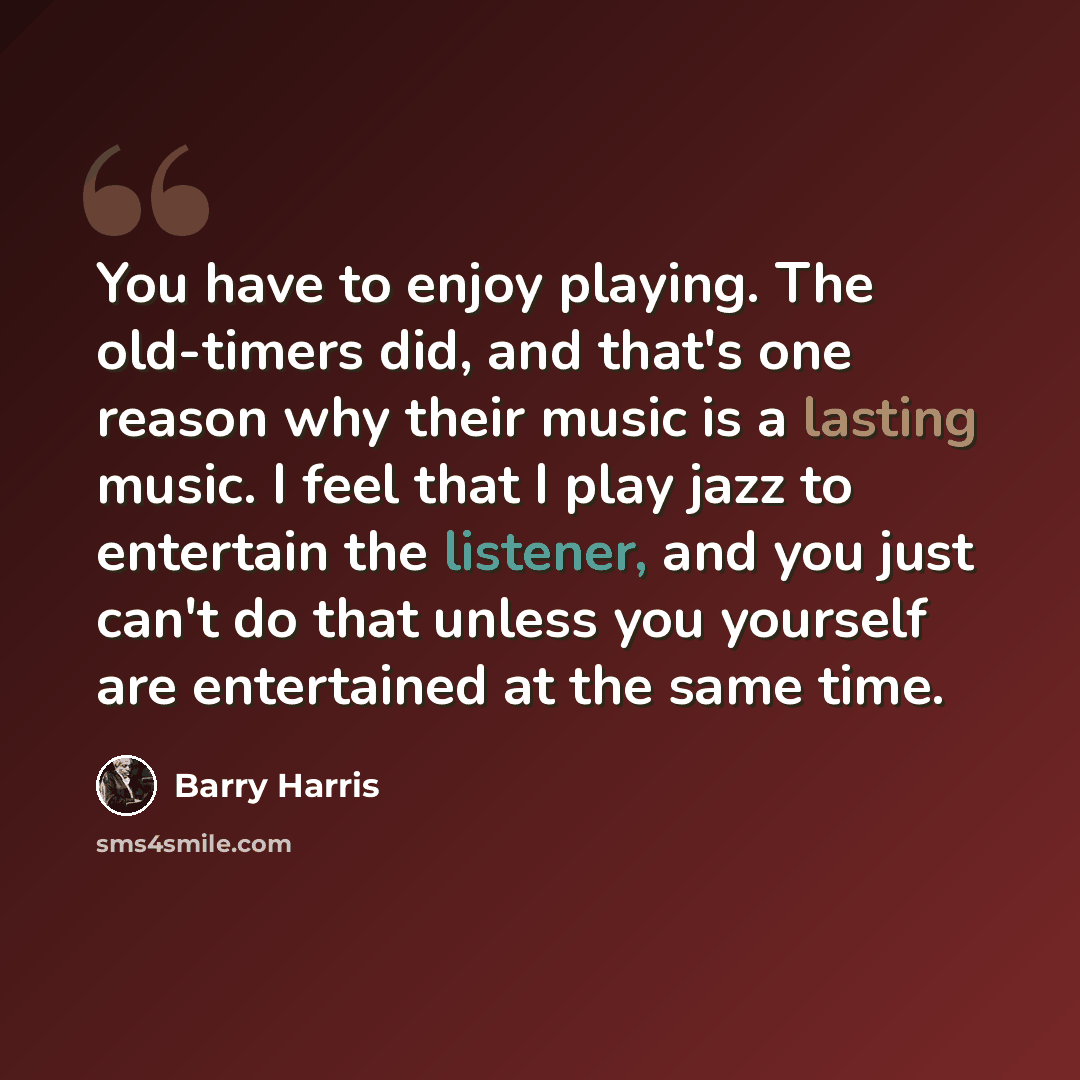 “You have to enjoy playing. The old-timers did, and that's one reason why their music is a lasting music. I feel that I play jazz to entertain the listener, and you just can't do that unless you yourself are entertained at the same time.” quote by Barry Harris