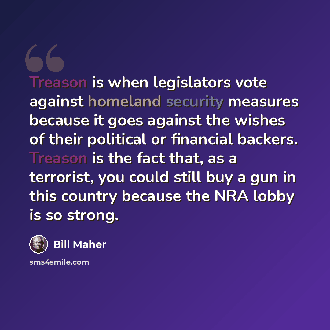 “Treason is when legislators vote against homeland security measures because it goes against the wishes of their political or financial backers. Treason is the fact that, as a terrorist, you could still buy a gun in this country because the NRA lobby is so strong.” quote by Bill Maher