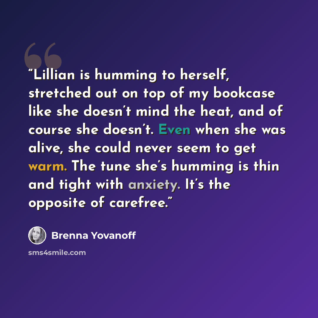 “Lillian is humming to herself, stretched out on top of my bookcase like she doesn’t mind the heat, and of course she doesn’t. Even when she was alive, she could never seem to get warm. The tune she’s humming is thin and tight with anxiety. It’s the opposite of carefree.” quote by Brenna Yovanoff