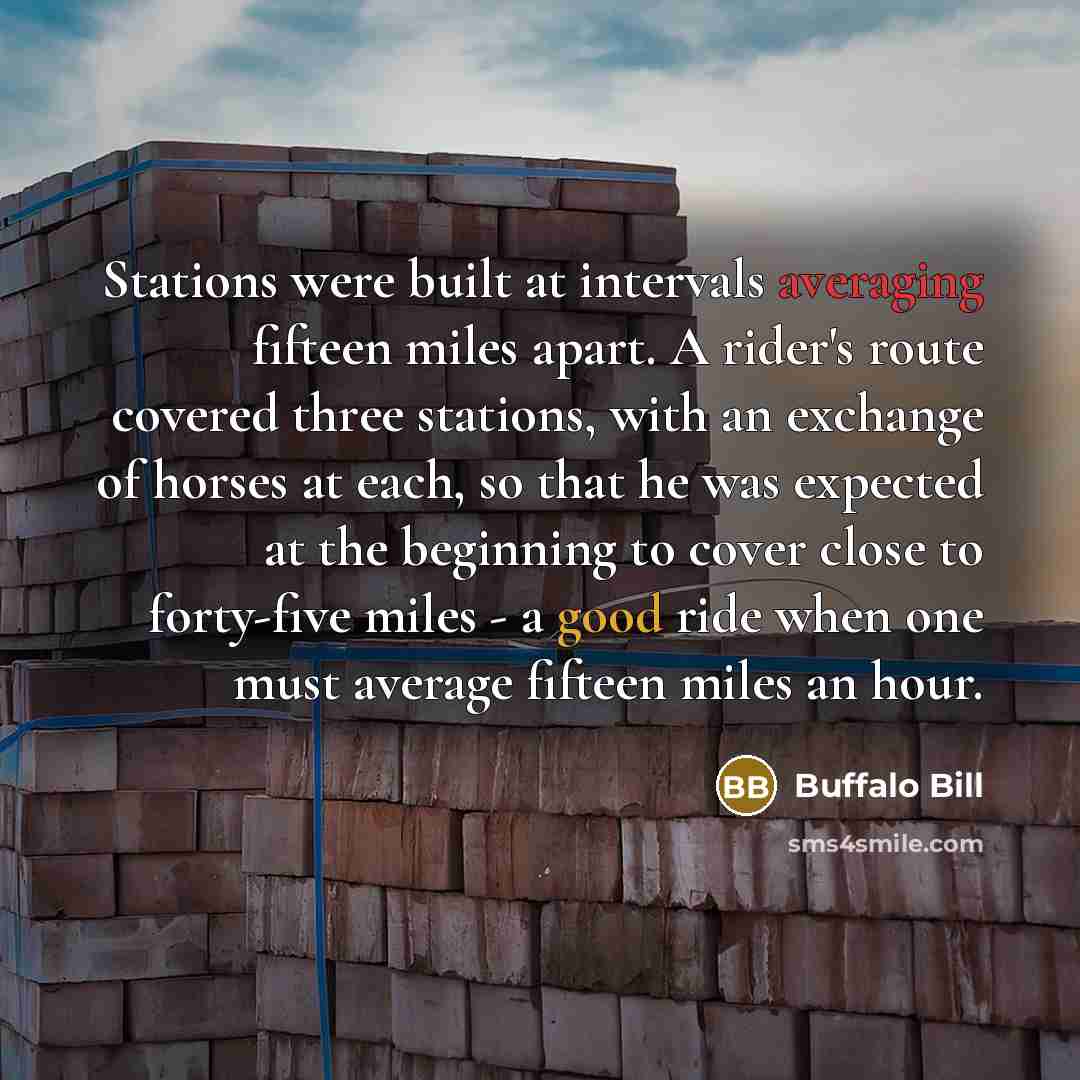 “Stations were built at intervals averaging fifteen miles apart. A rider's route covered three stations, with an exchange of horses at each, so that he was expected at the beginning to cover close to forty-five miles - a good ride when one must average fifteen miles an hour.” quote by Buffalo Bill