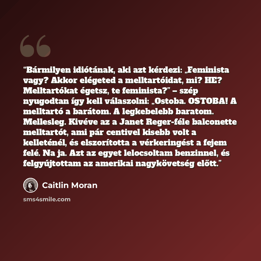 “Bármilyen idiótának, aki azt kérdezi: „Feminista vagy? Akkor elégeted a melltartóidat, mi? HE? Melltartókat égetsz, te feminista?” – szép nyugodtan így kell válaszolni: „Ostoba. OSTOBA! A melltartó a barátom. A legkebelebb baratom. Mellesleg. Kivéve az a Janet Reger-féle balconette melltartót, ami…” quote by Caitlin Moran