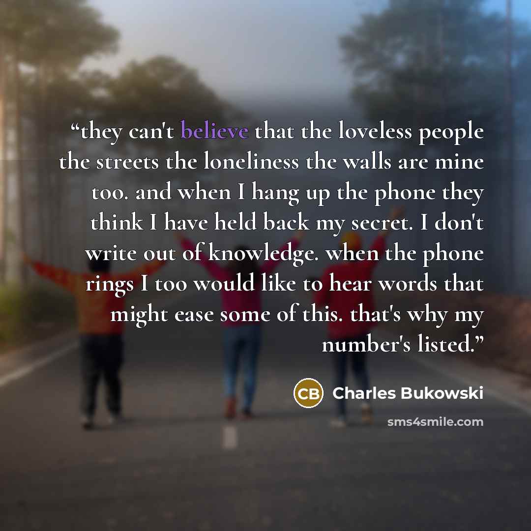 “they can't believe that the loveless people the streets the loneliness the walls are mine too. and when I hang up the phone they think I have held back my secret. I don't write out of knowledge. when the phone rings I too would like to hear words that might ease some of this. that's why my…” quote by Charles Bukowski