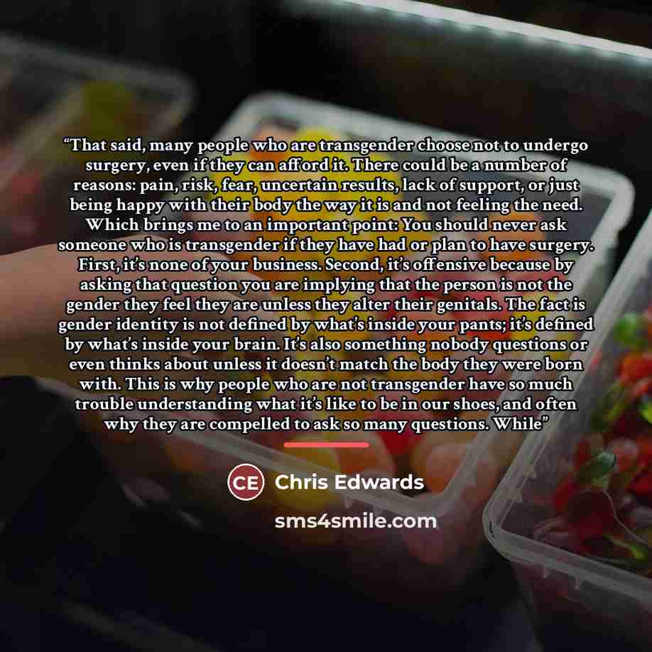 “That said, many people who are transgender choose not to undergo surgery, even if they can afford it. There could be a number of reasons: pain, risk, fear, uncertain results, lack of support, or just being happy with their body the way it is and not feeling the need. Which brings me to an…” quote by Chris Edwards