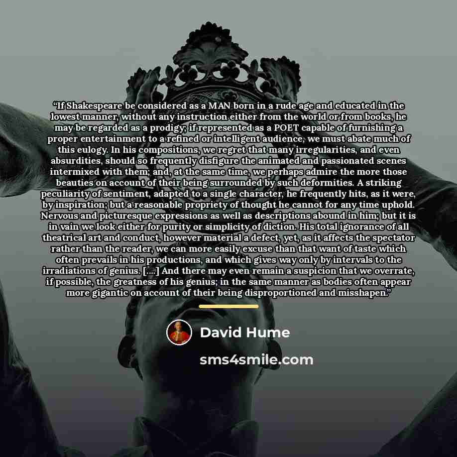 “If Shakespeare be considered as a MAN born in a rude age and educated in the lowest manner, without any instruction either from the world or from books, he may be regarded as a prodigy; if represented as a POET capable of furnishing a proper entertainment to a refined or intelligent audience, we…” quote by David Hume