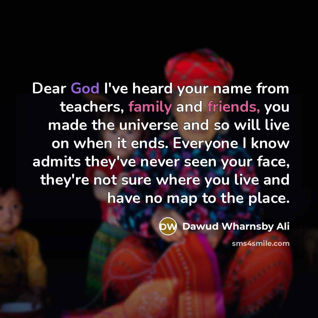 “Dear God I've heard your name from teachers, family and friends, you made the universe and so will live on when it ends. Everyone I know admits they've never seen your face, they're not sure where you live and have no map to the place.” quote by Dawud Wharnsby Ali