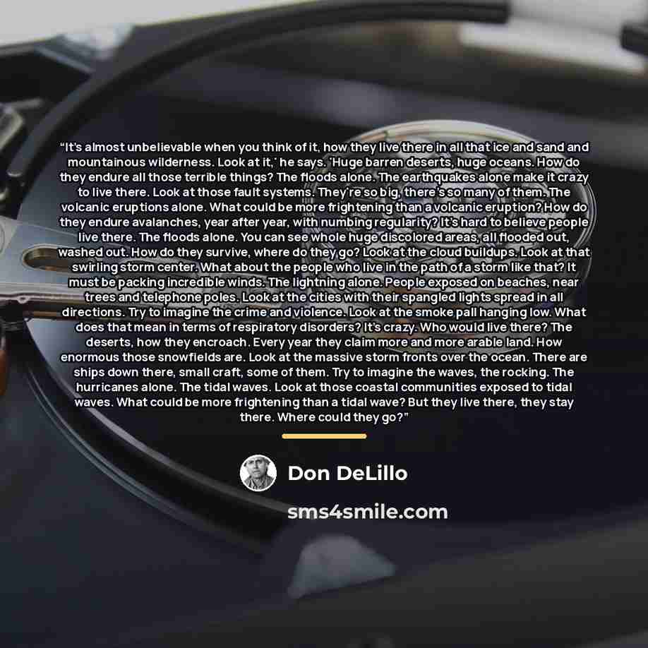 “It's almost unbelievable when you think of it, how they live there in all that ice and sand and mountainous wilderness. Look at it,' he says. 'Huge barren deserts, huge oceans. How do they endure all those terrible things? The floods alone. The earthquakes alone make it crazy to live there. Look…” quote by Don DeLillo