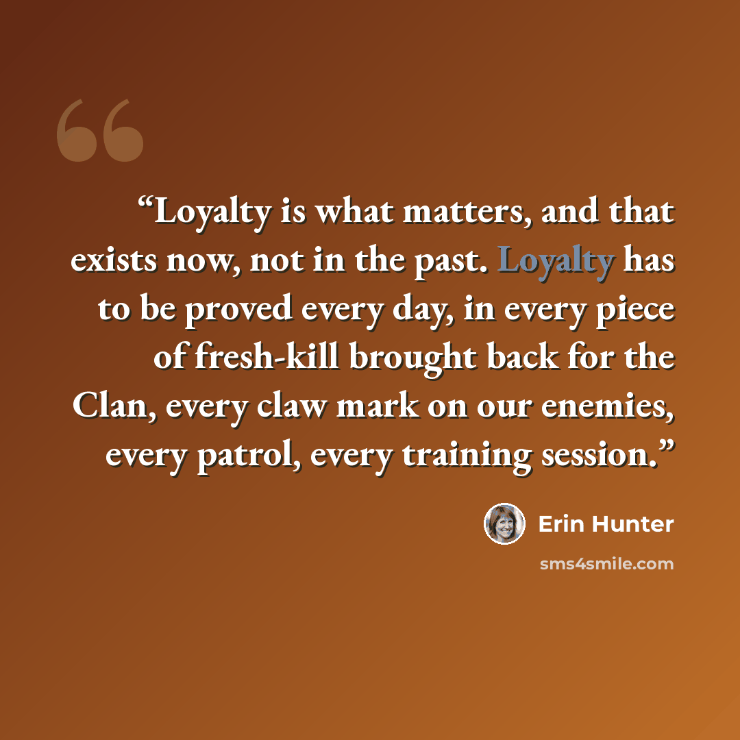 “Loyalty is what matters, and that exists now, not in the past. Loyalty has to be proved every day, in every piece of fresh-kill brought back for the Clan, every claw mark on our enemies, every patrol, every training session.” quote by Erin Hunter