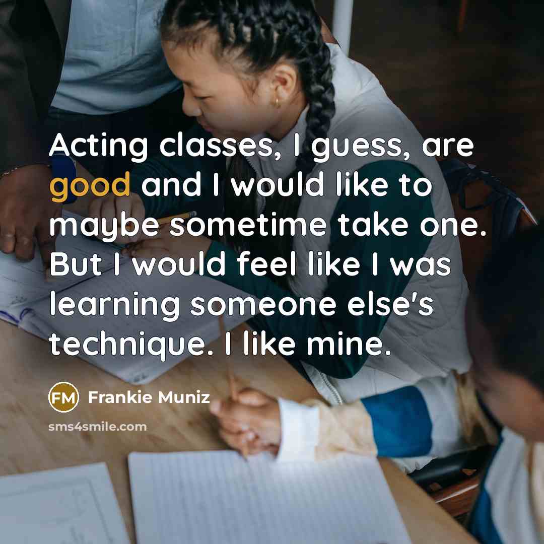 “Acting classes, I guess, are good and I would like to maybe sometime take one. But I would feel like I was learning someone else's technique. I like mine.” quote by Frankie Muniz