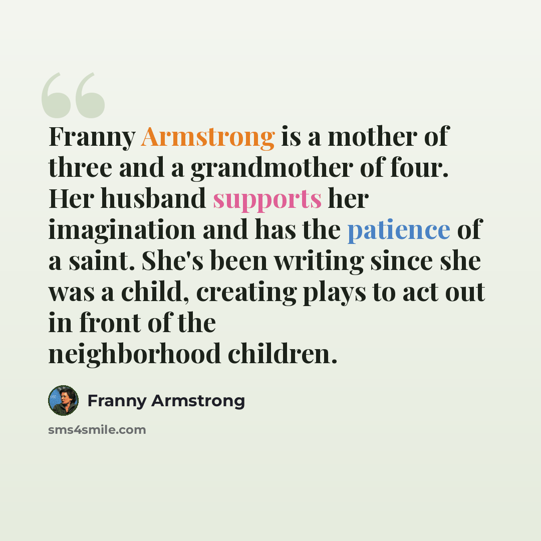 “Franny Armstrong is a mother of three and a grandmother of four. Her husband supports her imagination and has the patience of a saint. She's been writing since she was a child, creating plays to act out in front of the neighborhood children.” quote by Franny Armstrong