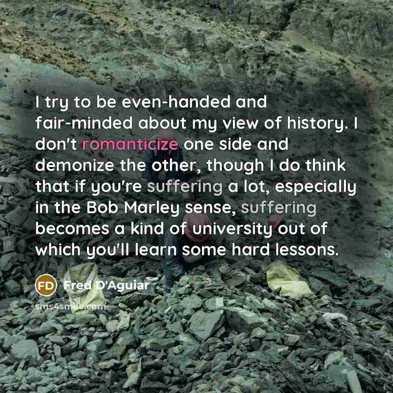 “I try to be even-handed and fair-minded about my view of history. I don't romanticize one side and demonize the other, though I do think that if you're suffering a lot, especially in the Bob Marley sense, suffering becomes a kind of university out of which you'll learn some hard lessons.” quote by Fred D'Aguiar