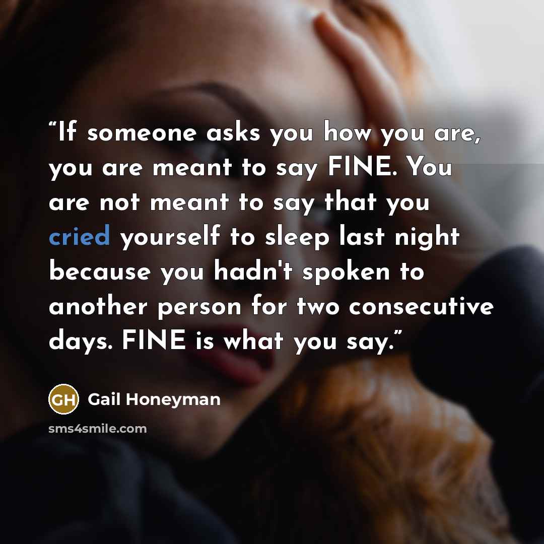 “If someone asks you how you are, you are meant to say FINE. You are not meant to say that you cried yourself to sleep last night because you hadn't spoken to another person for two consecutive days. FINE is what you say.” quote by Gail Honeyman