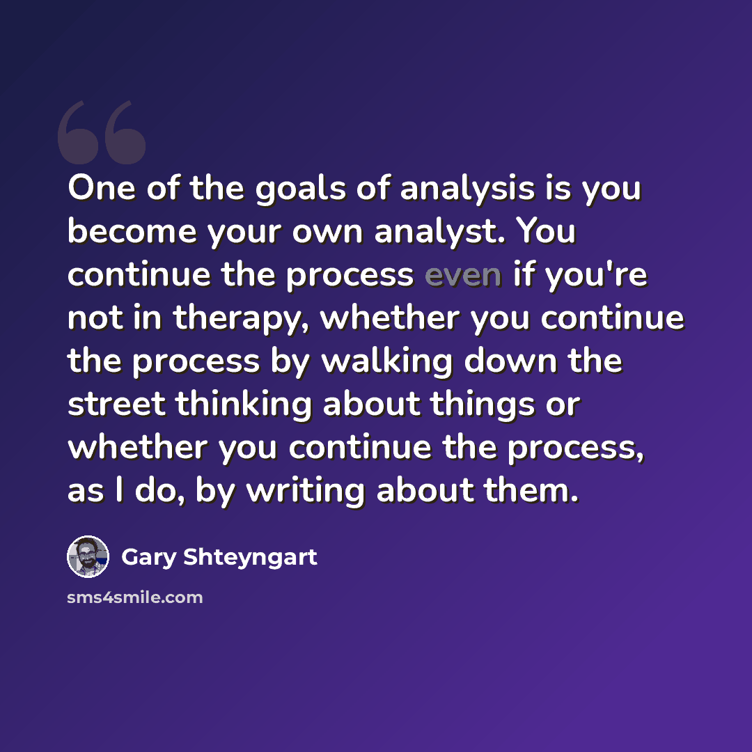“One of the goals of analysis is you become your own analyst. You continue the process even if you're not in therapy, whether you continue the process by walking down the street thinking about things or whether you continue the process, as I do, by writing about them.” quote by Gary Shteyngart