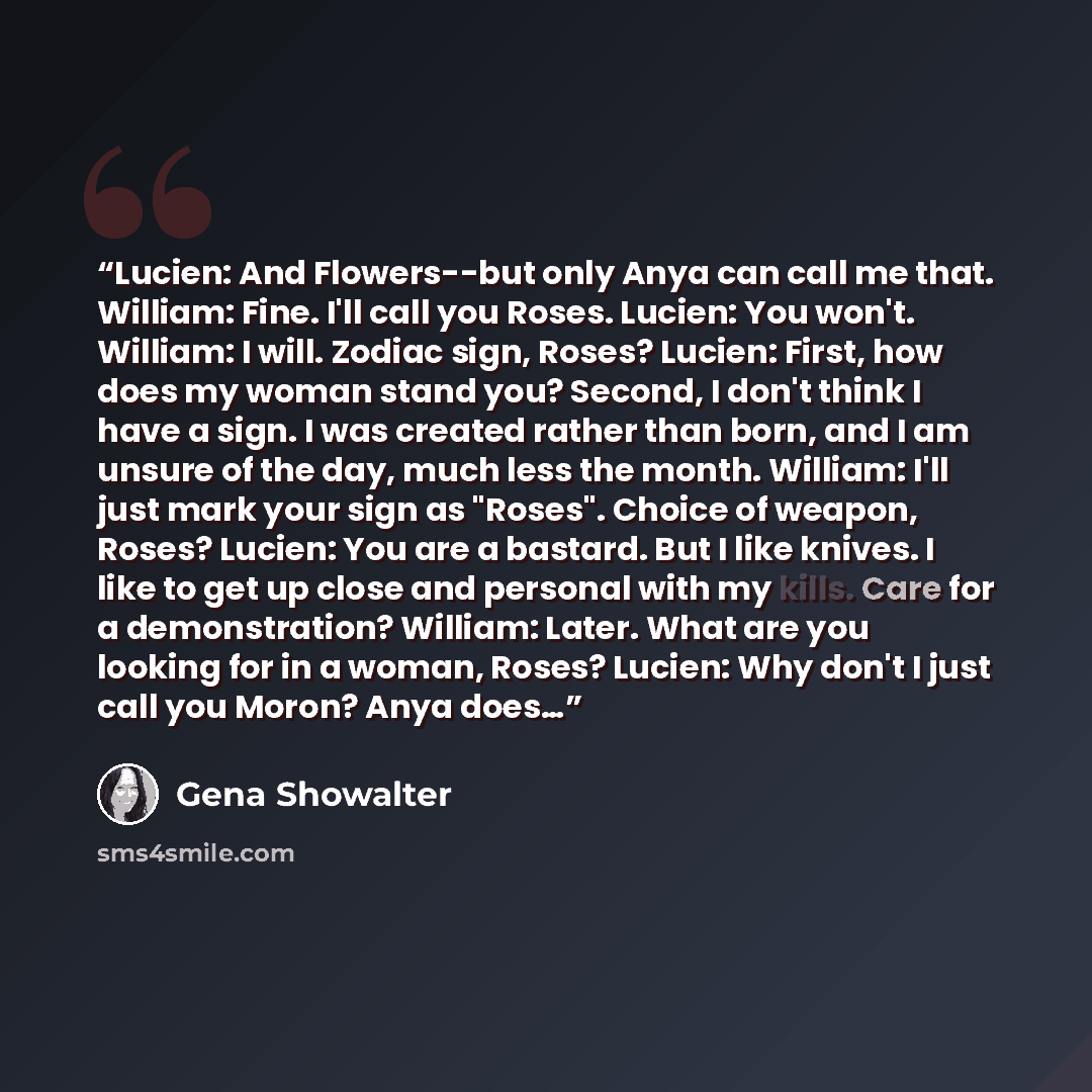 “Lucien: And Flowers--but only Anya can call me that. William: Fine. I'll call you Roses. Lucien: You won't. William: I will. Zodiac sign, Roses? Lucien: First, how does my woman stand you? Second, I don't think I have a sign. I was created rather than born, and I am unsure of the day, much less…” quote by Gena Showalter