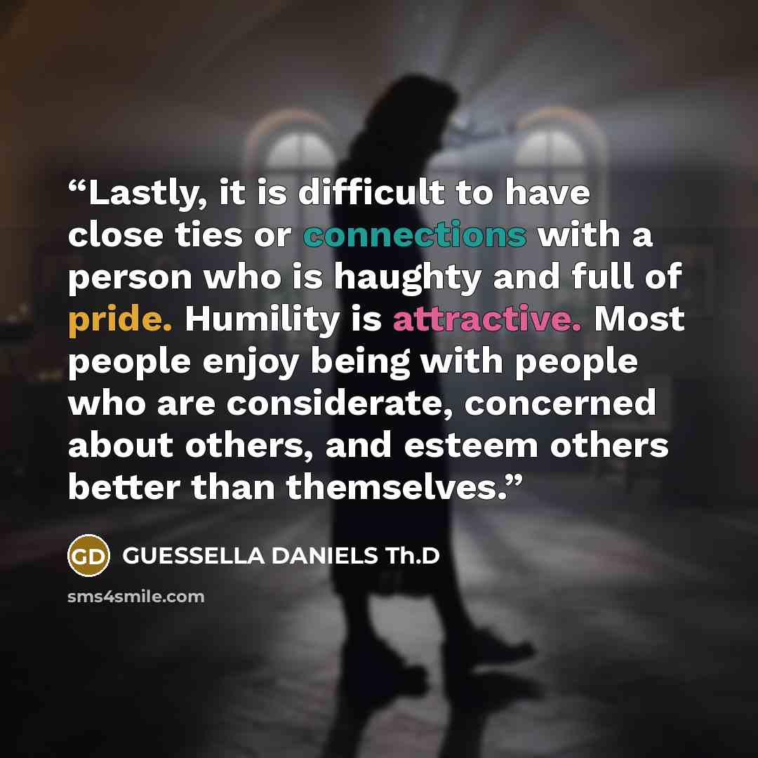 “Lastly, it is difficult to have close ties or connections with a person who is haughty and full of pride. Humility is attractive. Most people enjoy being with people who are considerate, concerned about others, and esteem others better than themselves.” quote by GUESSELLA DANIELS Th.D