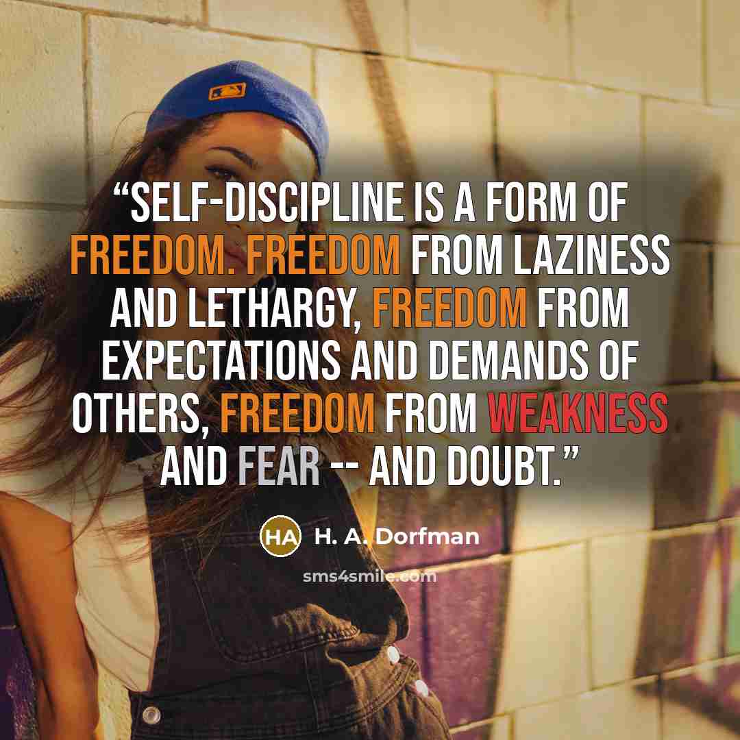 “Self-discipline is a form of freedom. Freedom from laziness and lethargy, freedom from expectations and demands of others, freedom from weakness and fear -- and doubt.” quote by H. A. Dorfman