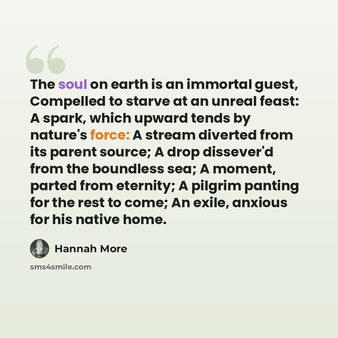 “The soul on earth is an immortal guest, Compelled to starve at an unreal feast: A spark, which upward tends by nature's force: A stream diverted from its parent source; A drop dissever'd from the boundless sea; A moment, parted from eternity; A pilgrim panting for the rest to come; An exile…” quote by Hannah More