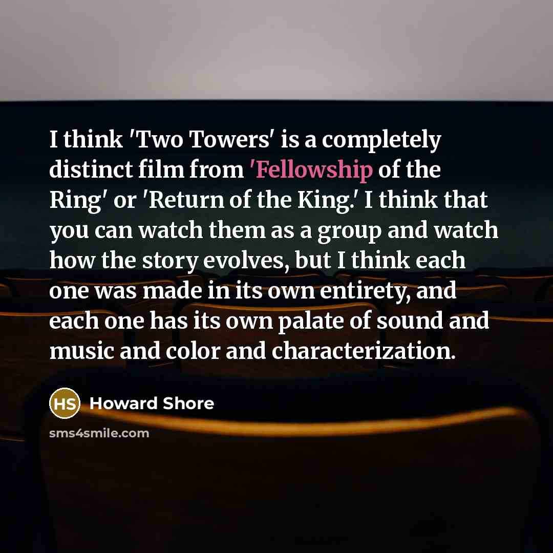 “I think 'Two Towers' is a completely distinct film from 'Fellowship of the Ring' or 'Return of the King.' I think that you can watch them as a group and watch how the story evolves, but I think each one was made in its own entirety, and each one has its own palate of sound and music and color and…” quote by Howard Shore