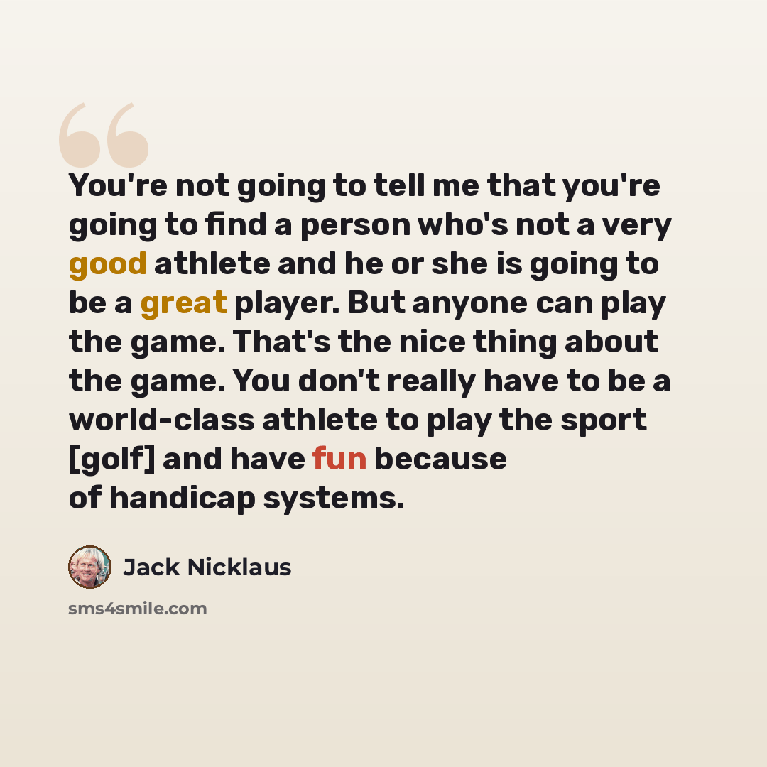 “You're not going to tell me that you're going to find a person who's not a very good athlete and he or she is going to be a great player. But anyone can play the game. That's the nice thing about the game. You don't really have to be a world-class athlete to play the sport [golf] and have fun…” quote by Jack Nicklaus