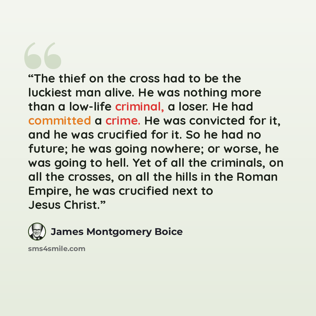 “The thief on the cross had to be the luckiest man alive. He was nothing more than a low-life criminal, a loser. He had committed a crime. He was convicted for it, and he was crucified for it. So he had no future; he was going nowhere; or worse, he was going to hell. Yet of all the criminals, on…” quote by James Montgomery Boice