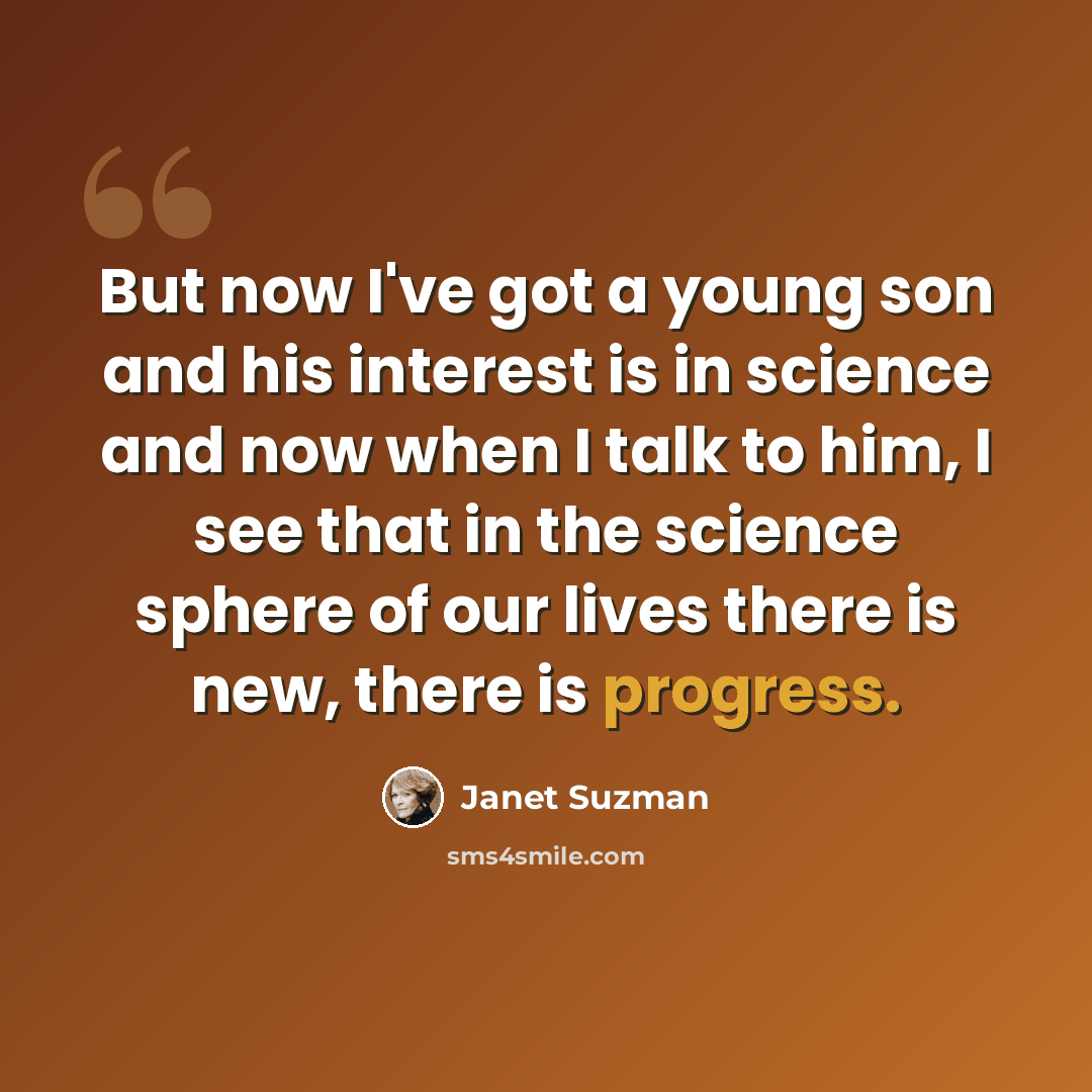 “But now I've got a young son and his interest is in science and now when I talk to him, I see that in the science sphere of our lives there is new, there is progress.” quote by Janet Suzman