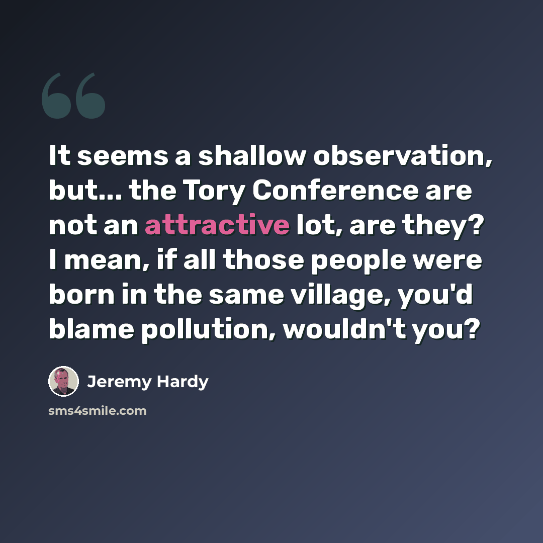 “It seems a shallow observation, but... the Tory Conference are not an attractive lot, are they? I mean, if all those people were born in the same village, you'd blame pollution, wouldn't you?” quote by Jeremy Hardy