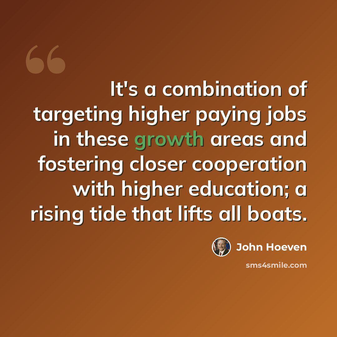 “It's a combination of targeting higher paying jobs in these growth areas and fostering closer cooperation with higher education; a rising tide that lifts all boats.” quote by John Hoeven