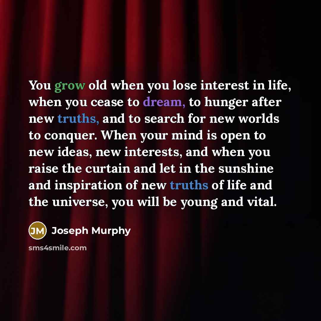 “You grow old when you lose interest in life, when you cease to dream, to hunger after new truths, and to search for new worlds to conquer. When your mind is open to new ideas, new interests, and when you raise the curtain and let in the sunshine and inspiration of new truths of life and the…” quote by Joseph Murphy
