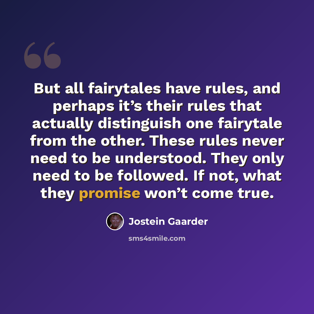 “But all fairytales have rules, and perhaps it’s their rules that actually distinguish one fairytale from the other. These rules never need to be understood. They only need to be followed. If not, what they promise won’t come true.” quote by Jostein Gaarder