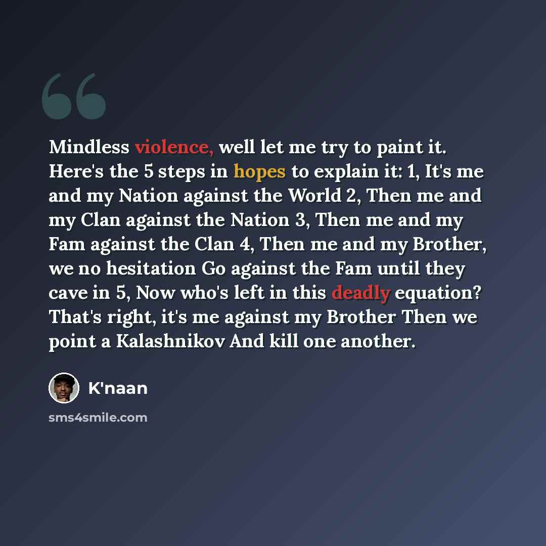 “Mindless violence, well let me try to paint it. Here's the 5 steps in hopes to explain it: 1, It's me and my Nation against the World 2, Then me and my Clan against the Nation 3, Then me and my Fam against the Clan 4, Then me and my Brother, we no hesitation Go against the Fam until they cave in…” quote by K'naan