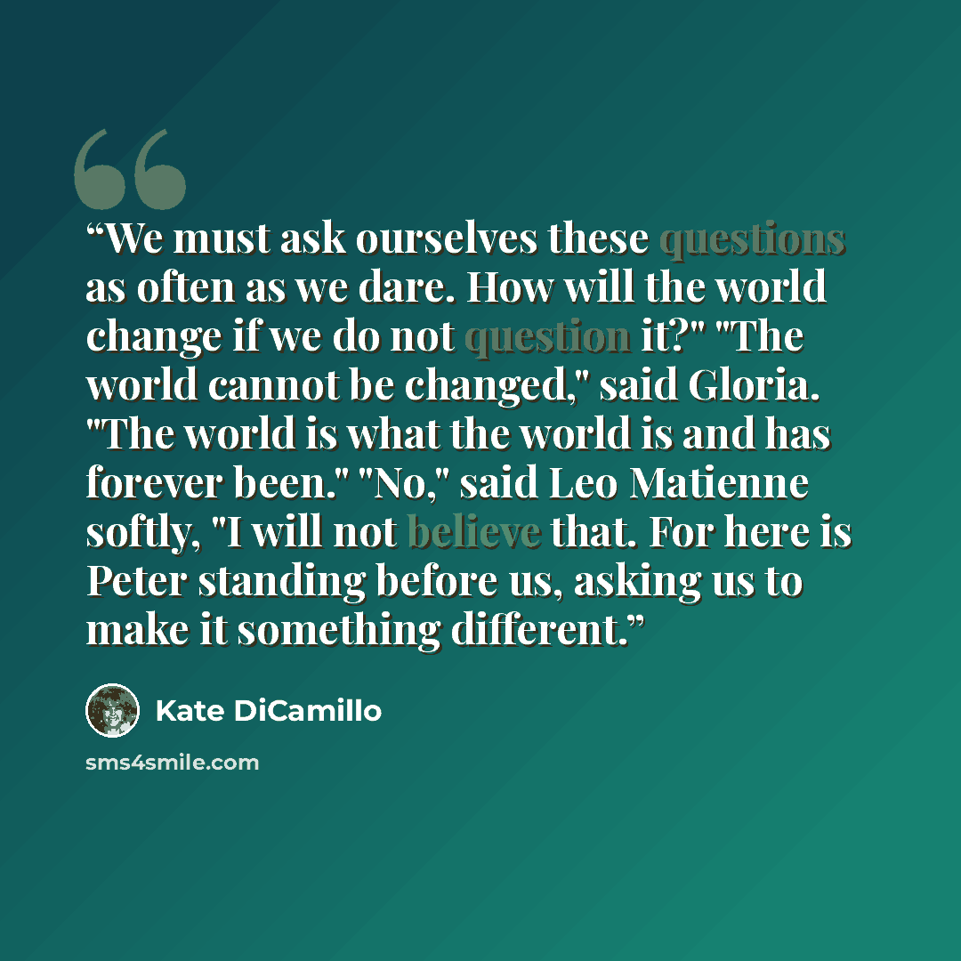 “We must ask ourselves these questions as often as we dare. How will the world change if we do not question it?" "The world cannot be changed," said Gloria. "The world is what the world is and has forever been." "No," said Leo Matienne softly, "I will not believe that. For here is Peter standing…” quote by Kate DiCamillo