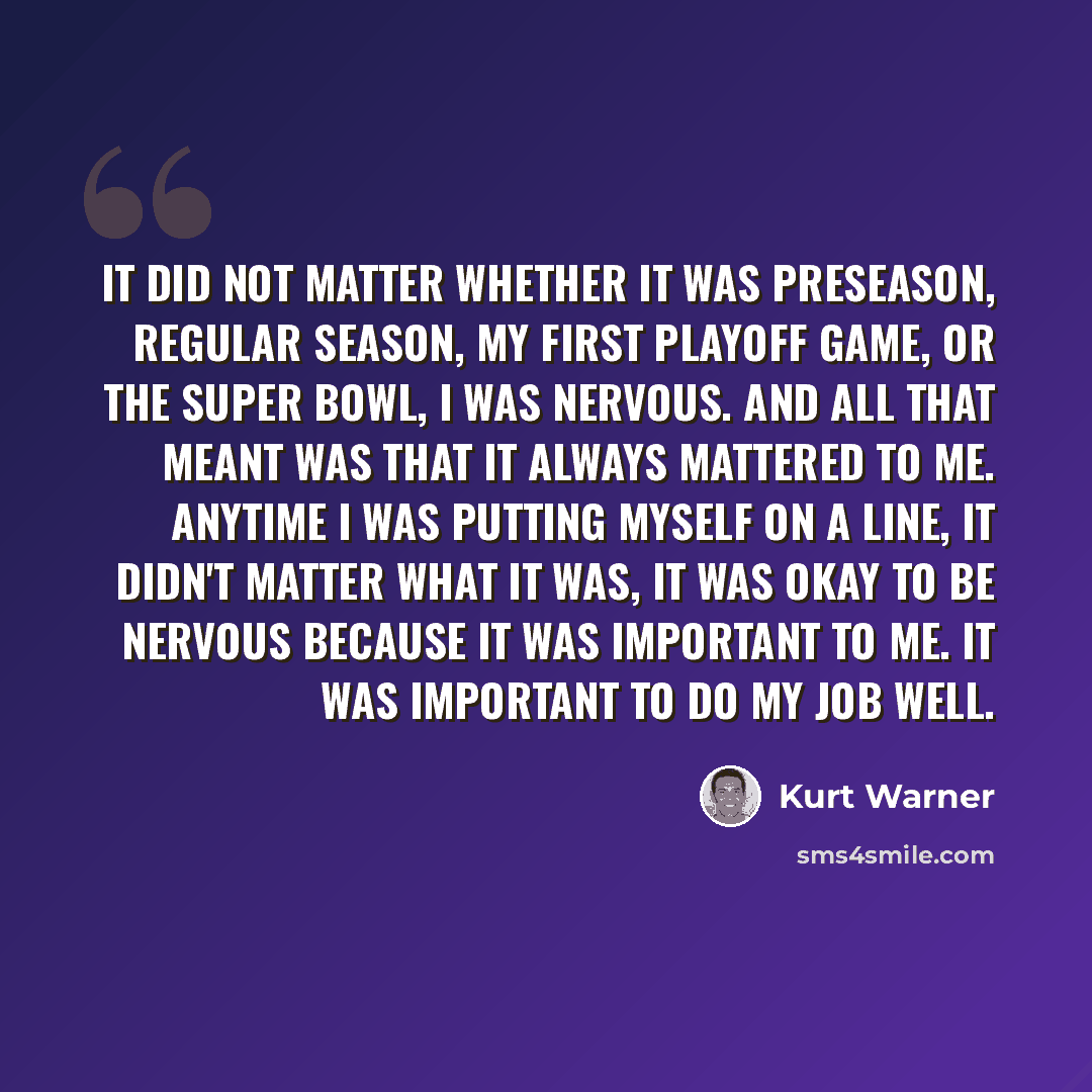 “It did not matter whether it was preseason, regular season, my first playoff game, or the Super Bowl, I was nervous. And all that meant was that it always mattered to me. Anytime I was putting myself on a line, it didn't matter what it was, it was okay to be nervous because it was important to me…” quote by Kurt Warner