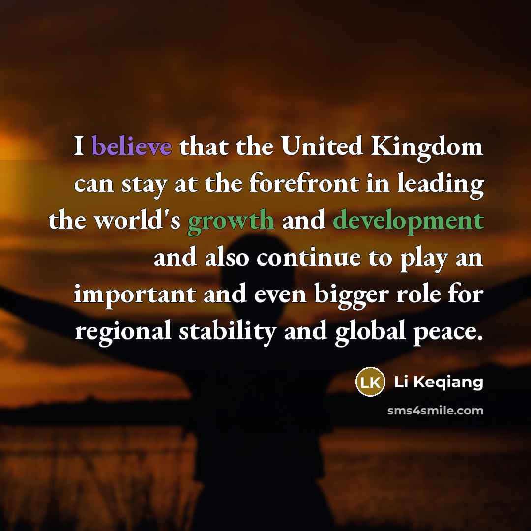 “I believe that the United Kingdom can stay at the forefront in leading the world's growth and development and also continue to play an important and even bigger role for regional stability and global peace.” quote by Li Keqiang