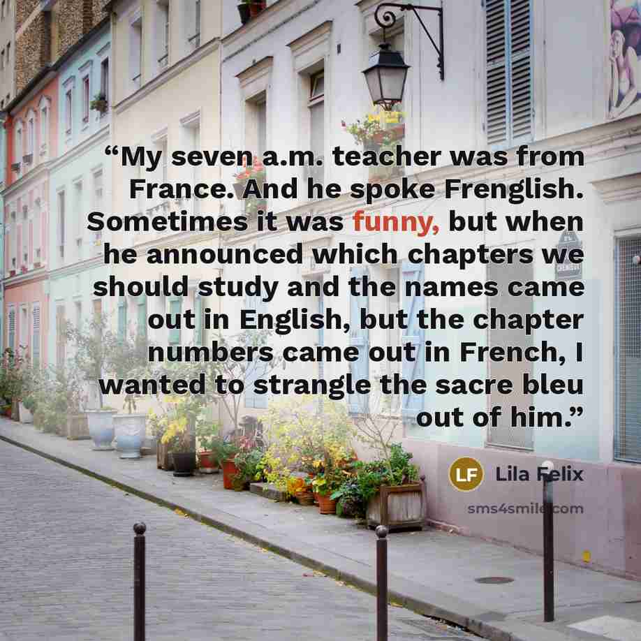 “My seven a.m. teacher was from France. And he spoke Frenglish. Sometimes it was funny, but when he announced which chapters we should study and the names came out in English, but the chapter numbers came out in French, I wanted to strangle the sacre bleu out of him.” quote by Lila Felix