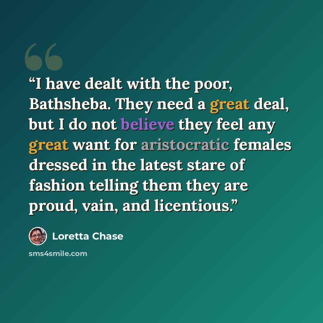“I have dealt with the poor, Bathsheba. They need a great deal, but I do not believe they feel any great want for aristocratic females dressed in the latest stare of fashion telling them they are proud, vain, and licentious.” quote by Loretta Chase