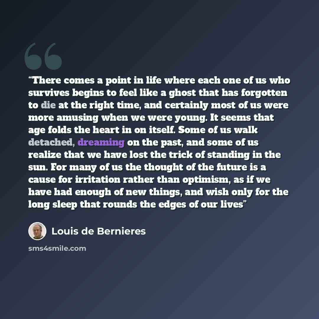 “There comes a point in life where each one of us who survives begins to feel like a ghost that has forgotten to die at the right time, and certainly most of us were more amusing when we were young. It seems that age folds the heart in on itself. Some of us walk detached, dreaming on the past, and…” quote by Louis de Bernières