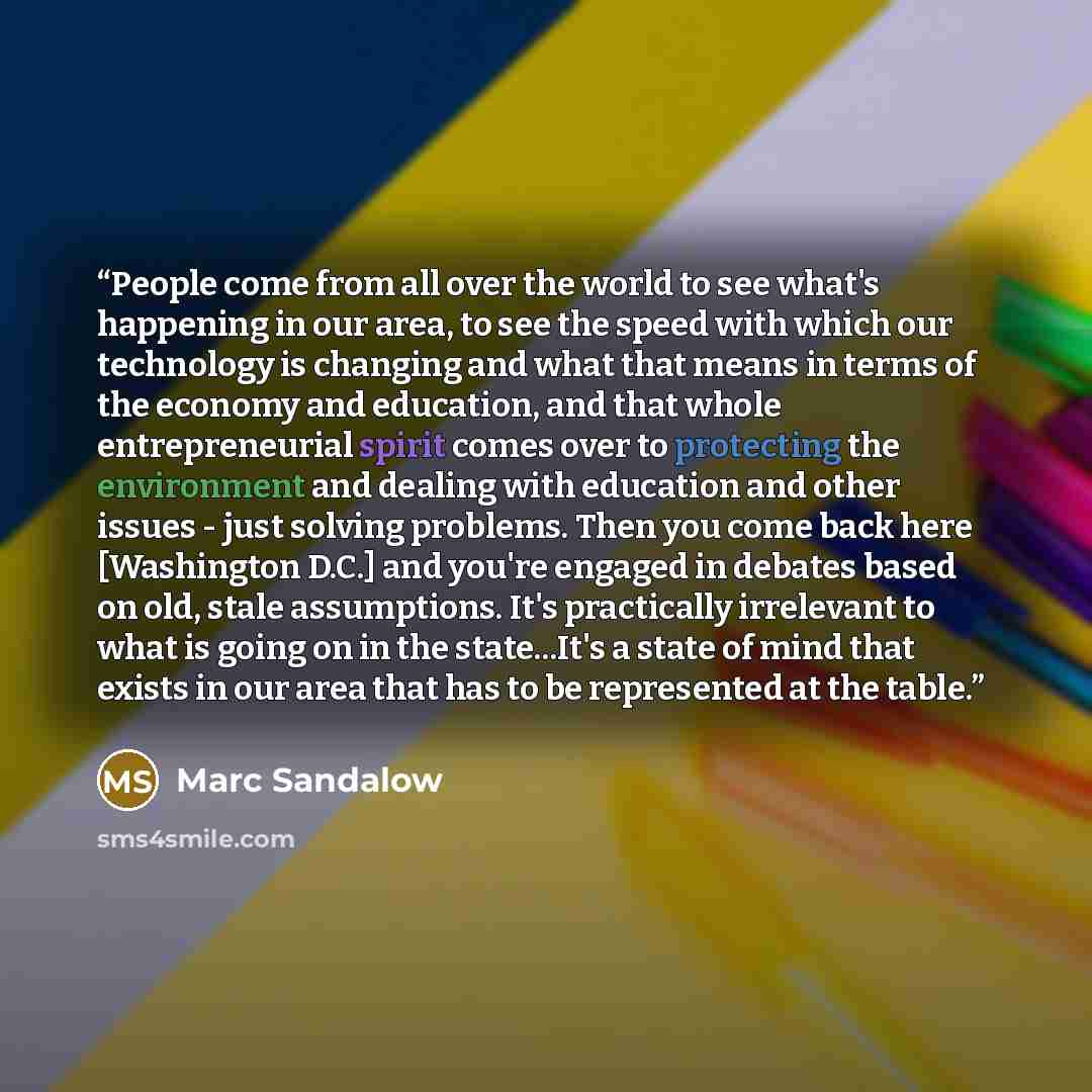 “People come from all over the world to see what's happening in our area, to see the speed with which our technology is changing and what that means in terms of the economy and education, and that whole entrepreneurial spirit comes over to protecting the environment and dealing with education and…” quote by Marc Sandalow