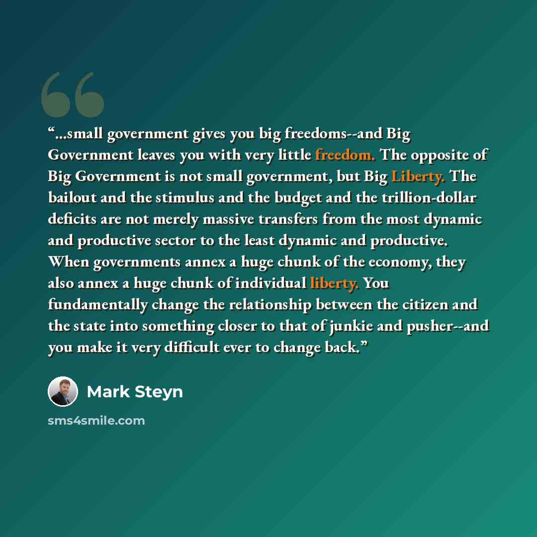 “...small government gives you big freedoms--and Big Government leaves you with very little freedom. The opposite of Big Government is not small government, but Big Liberty. The bailout and the stimulus and the budget and the trillion-dollar deficits are not merely massive transfers from the most…” quote by Mark Steyn