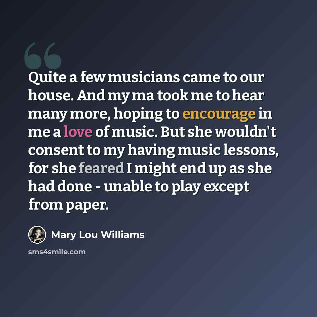 “Quite a few musicians came to our house. And my ma took me to hear many more, hoping to encourage in me a love of music. But she wouldn't consent to my having music lessons, for she feared I might end up as she had done - unable to play except from paper.” quote by Mary Lou Williams