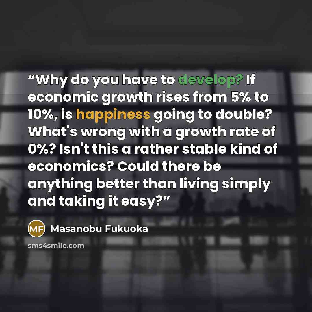 “Why do you have to develop? If economic growth rises from 5% to 10%, is happiness going to double? What's wrong with a growth rate of 0%? Isn't this a rather stable kind of economics? Could there be anything better than living simply and taking it easy?” quote by Masanobu Fukuoka