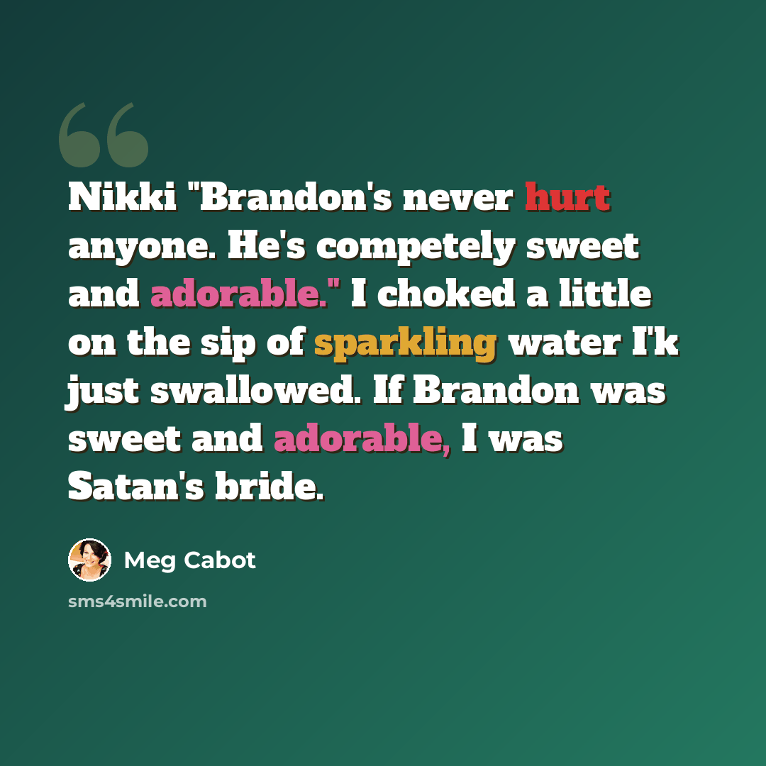 “Nikki "Brandon's never hurt anyone. He's competely sweet and adorable." I choked a little on the sip of sparkling water I'k just swallowed. If Brandon was sweet and adorable, I was Satan's bride.” quote by Meg Cabot