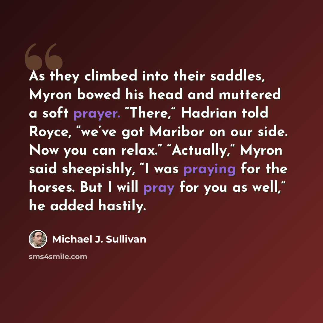 “As they climbed into their saddles, Myron bowed his head and muttered a soft prayer. “There,” Hadrian told Royce, “we’ve got Maribor on our side. Now you can relax.” “Actually,” Myron said sheepishly, “I was praying for the horses. But I will pray for you as well,” he added hastily.” quote by Michael J. Sullivan