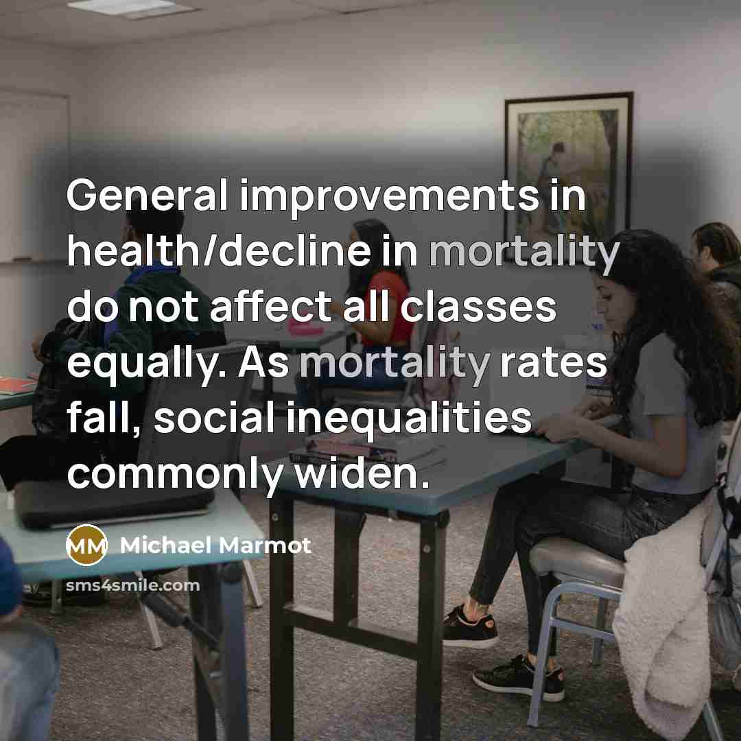 “General improvements in health/decline in mortality do not affect all classes equally. As mortality rates fall, social inequalities commonly widen.” quote by Michael Marmot