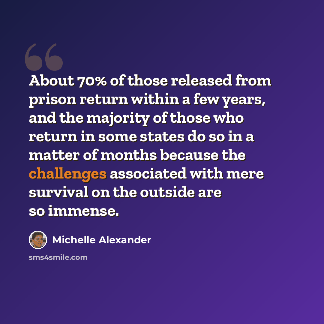 “About 70% of those released from prison return within a few years, and the majority of those who return in some states do so in a matter of months because the challenges associated with mere survival on the outside are so immense.” quote by Michelle Alexander