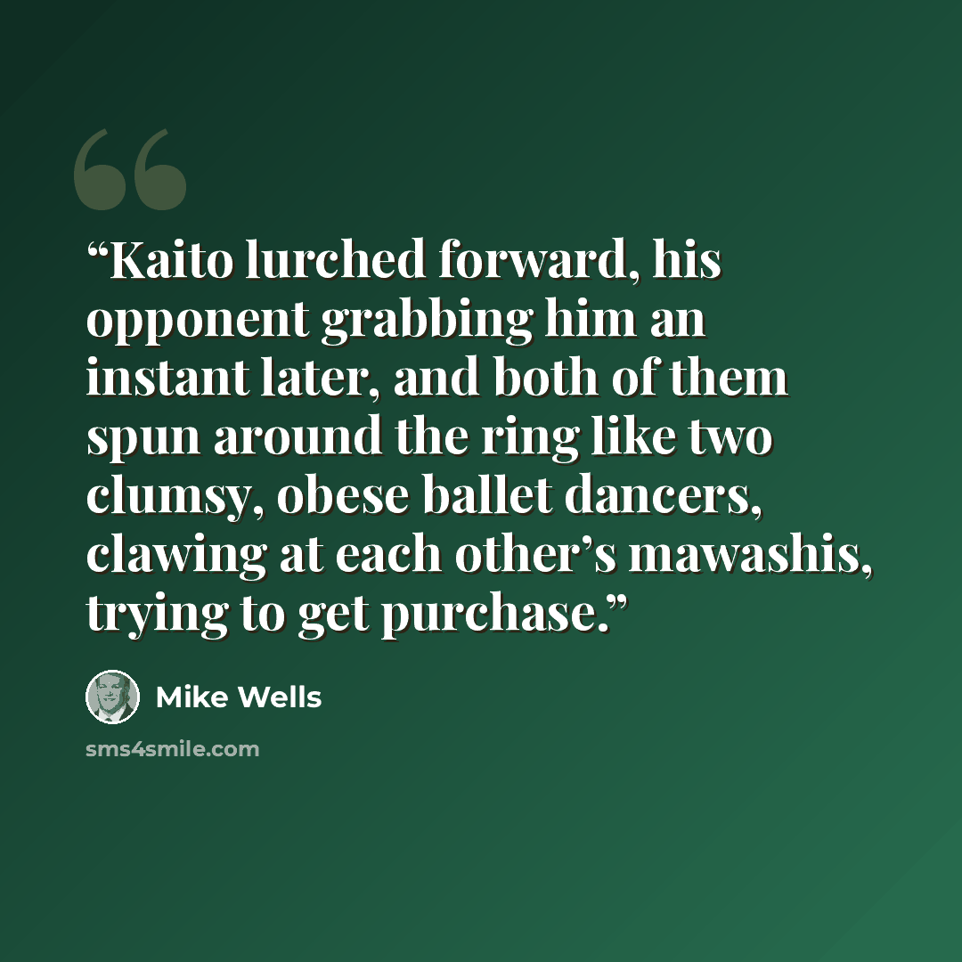 “Kaito lurched forward, his opponent grabbing him an instant later, and both of them spun around the ring like two clumsy, obese ballet dancers, clawing at each other’s mawashis, trying to get purchase.” quote by Mike Wells