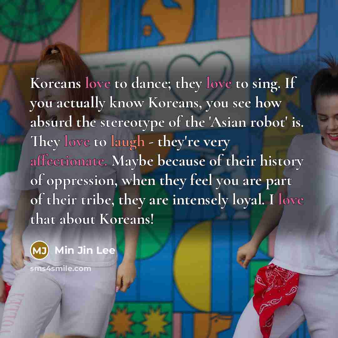 “Koreans love to dance; they love to sing. If you actually know Koreans, you see how absurd the stereotype of the 'Asian robot' is. They love to laugh - they're very affectionate. Maybe because of their history of oppression, when they feel you are part of their tribe, they are intensely loyal. I…” quote by Min Jin Lee