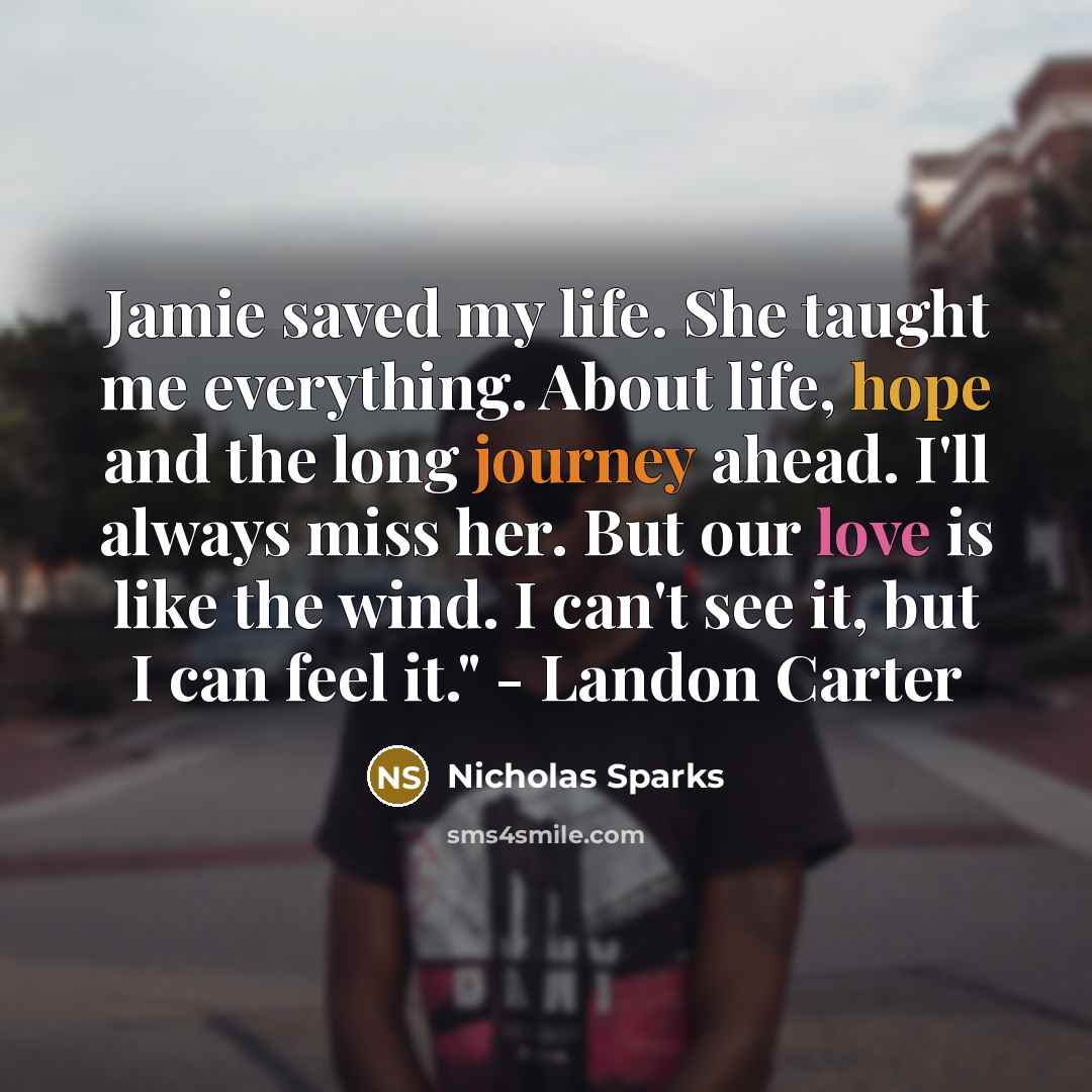 “Jamie saved my life. She taught me everything. About life, hope and the long journey ahead. I'll always miss her. But our love is like the wind. I can't see it, but I can feel it." - Landon Carter” quote by Nicholas Sparks